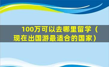 100万可以去哪里留学（现在出国游最适合的国家）