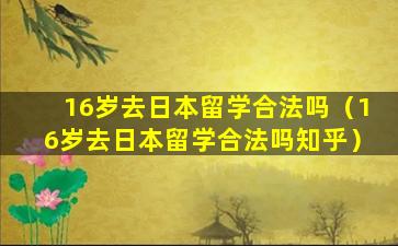 16岁去日本留学合法吗（16岁去日本留学合法吗知乎）