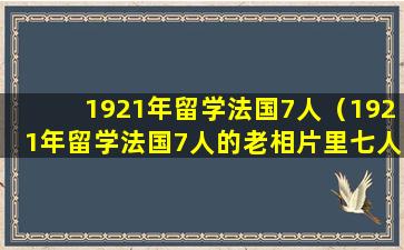 1921年留学法国7人（1921年留学法国7人的老相片里七人都是谁）