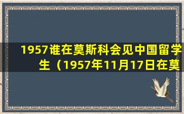 1957谁在莫斯科会见中国留学生（1957年11月17日在莫斯科大学会见中国留学生时的讲话）