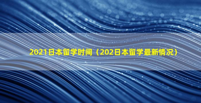 2021日本留学时间（202日本留学最新情况）