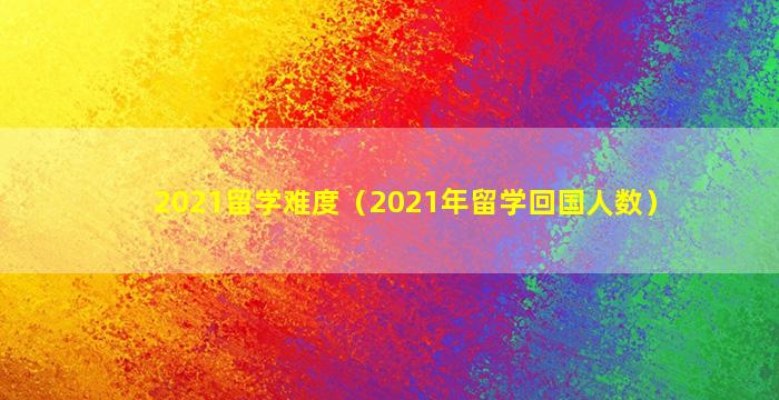 2021留学难度（2021年留学回国人数）