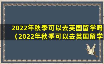 2022年秋季可以去英国留学吗（2022年秋季可以去英国留学吗知乎）