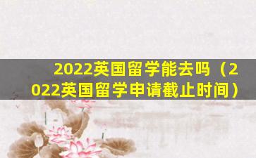 2022英国留学能去吗（2022英国留学申请截止时间）