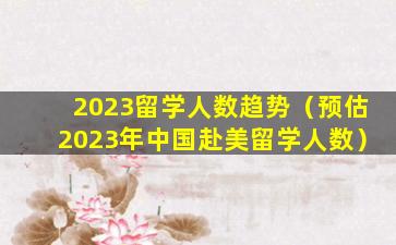 2023留学人数趋势（预估2023年中国赴美留学人数）