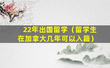 22年出国留学（留学生在加拿大几年可以入籍）