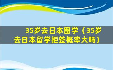 35岁去日本留学（35岁去日本留学拒签概率大吗）