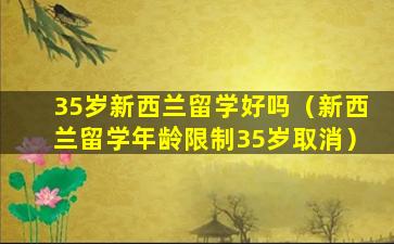 35岁新西兰留学好吗（新西兰留学年龄限制35岁取消）