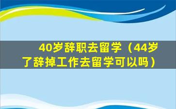 40岁辞职去留学（44岁了辞掉工作去留学可以吗）
