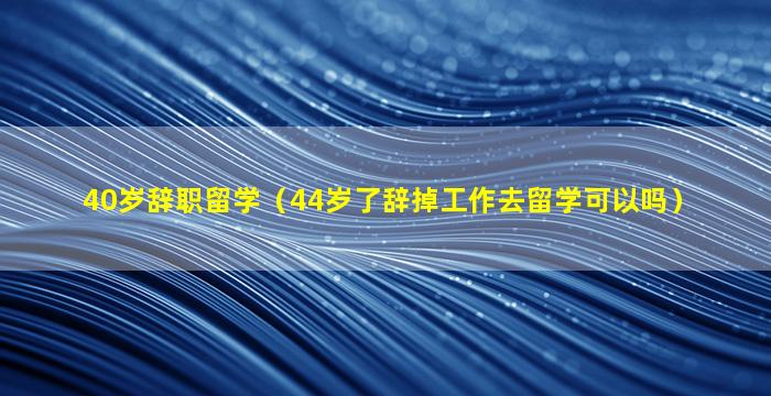 40岁辞职留学（44岁了辞掉工作去留学可以吗）