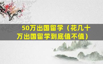 50万出国留学（花几十万出国留学到底值不值）