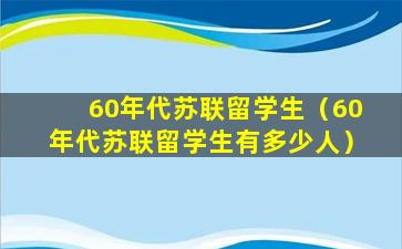 60年代苏联留学生（60年代苏联留学生有多少人）