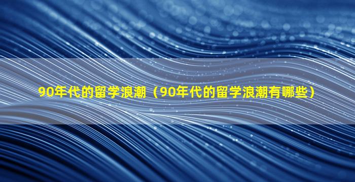 90年代的留学浪潮（90年代的留学浪潮有哪些）