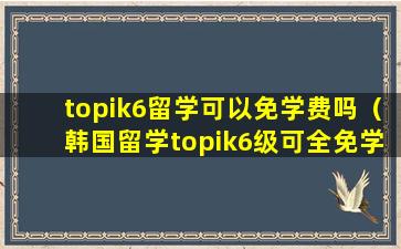 topik6留学可以免学费吗（韩国留学topik6级可全免学费么）