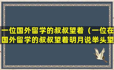 一位国外留学的叔叔望着（一位在国外留学的叔叔望着明月说举头望明月低头思故乡）