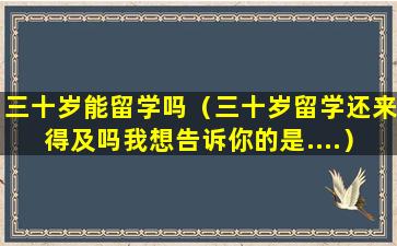 三十岁能留学吗（三十岁留学还来得及吗我想告诉你的是....）