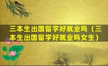 三本生出国留学好就业吗（三本生出国留学好就业吗女生）