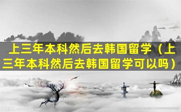 上三年本科然后去韩国留学（上三年本科然后去韩国留学可以吗）