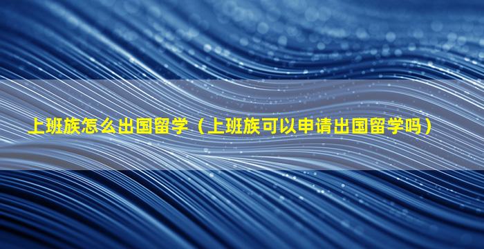 上班族怎么出国留学（上班族可以申请出国留学吗）