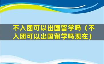 不入团可以出国留学吗（不入团可以出国留学吗现在）