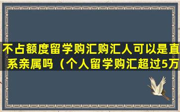 不占额度留学购汇购汇人可以是直系亲属吗（个人留学购汇超过5万美元的,银行不予办理）