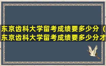 东京齿科大学留考成绩要多少分（东京齿科大学留考成绩要多少分才能毕业）