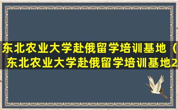 东北农业大学赴俄留学培训基地（东北农业大学赴俄留学培训基地2022年招生）