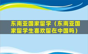 东南亚国家留学（东南亚国家留学生喜欢留在中国吗）