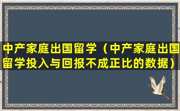 中产家庭出国留学（中产家庭出国留学投入与回报不成正比的数据）