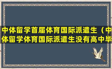 中体留学首届体育国际派遣生（中体留学体育国际派遣生没有高中毕业证）