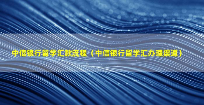 中信银行留学汇款流程（中信银行留学汇办理渠道）