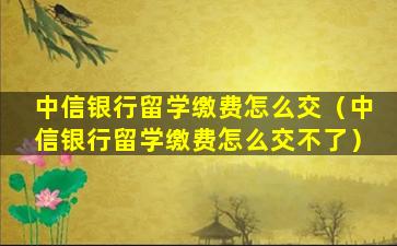 中信银行留学缴费怎么交（中信银行留学缴费怎么交不了）