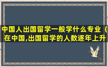 中国人出国留学一般学什么专业（在中国,出国留学的人数逐年上升,但出国留学却不见得）