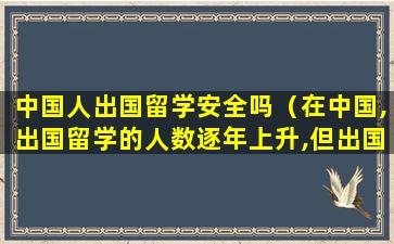 中国人出国留学安全吗（在中国,出国留学的人数逐年上升,但出国留学却不见得）