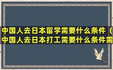 中国人去日本留学需要什么条件（中国人去日本打工需要什么条件需要多少钱）