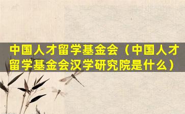 中国人才留学基金会（中国人才留学基金会汉学研究院是什么）