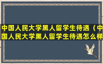 中国人民大学黑人留学生待遇（中国人民大学黑人留学生待遇怎么样）