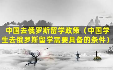 中国去俄罗斯留学政策（中国学生去俄罗斯留学需要具备的条件）