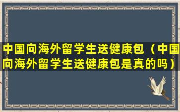 中国向海外留学生送健康包（中国向海外留学生送健康包是真的吗）