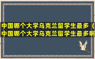 中国哪个大学乌克兰留学生最多（中国哪个大学乌克兰留学生最多啊）