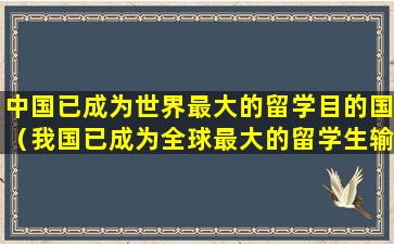 中国已成为世界最大的留学目的国（我国已成为全球最大的留学生输出国之一,出国留学）