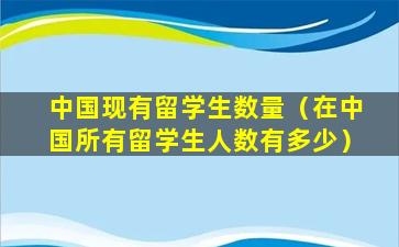 中国现有留学生数量（在中国所有留学生人数有多少）