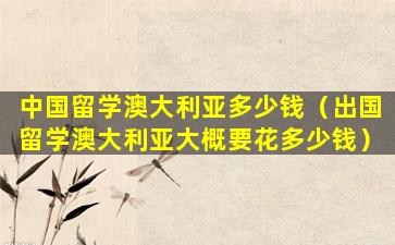 中国留学澳大利亚多少钱（出国留学澳大利亚大概要花多少钱）