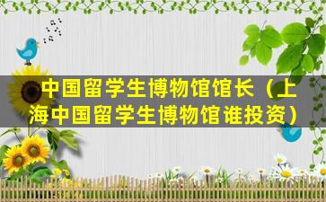 中国留学生博物馆馆长（上海中国留学生博物馆谁投资）