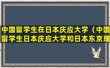 中国留学生在日本庆应大学（中国留学生日本庆应大学和日本东京理工大学）