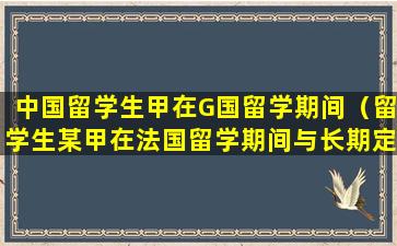 中国留学生甲在G国留学期间（留学生某甲在法国留学期间与长期定居）