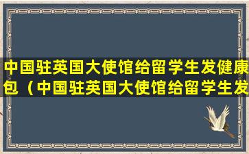 中国驻英国大使馆给留学生发健康包（中国驻英国大使馆给留学生发健康包是真的吗）