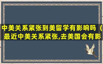 中美关系紧张到美留学有影响吗（最近中美关系紧张,去美国会有影响吗）