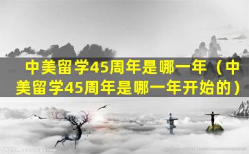 中美留学45周年是哪一年（中美留学45周年是哪一年开始的）