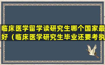 临床医学留学读研究生哪个国家最好（临床医学研究生毕业还要考执业医师证吗）